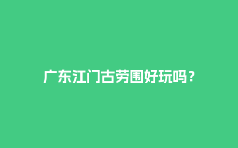 广东江门古劳围好玩吗？