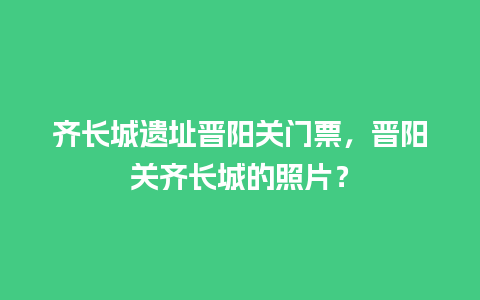 齐长城遗址晋阳关门票，晋阳关齐长城的照片？