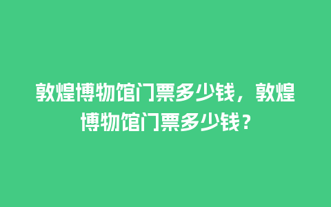 敦煌博物馆门票多少钱，敦煌博物馆门票多少钱？