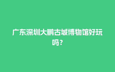 广东深圳大鹏古城博物馆好玩吗？