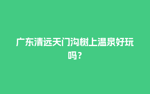 广东清远天门沟树上温泉好玩吗？