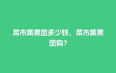 菜市集票团多少钱，菜市集票团购？