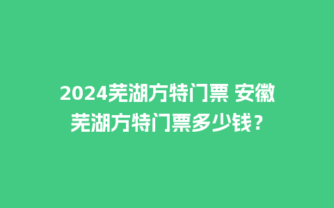 2024芜湖方特门票 安徽芜湖方特门票多少钱？