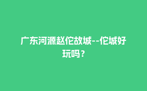 广东河源赵佗故城–佗城好玩吗？