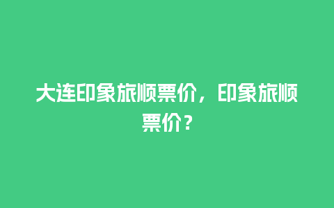 大连印象旅顺票价，印象旅顺票价？