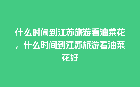 什么时间到江苏旅游看油菜花，什么时间到江苏旅游看油菜花好