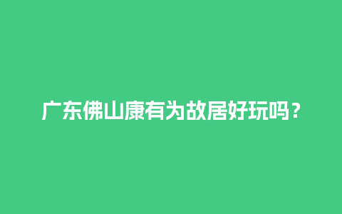 广东佛山康有为故居好玩吗？