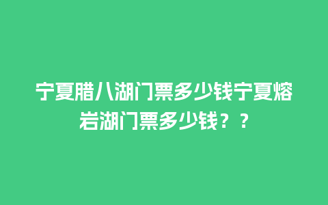 宁夏腊八湖门票多少钱宁夏熔岩湖门票多少钱？？