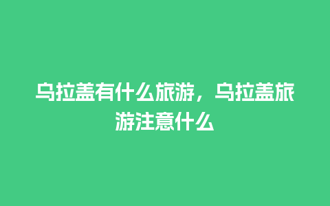 乌拉盖有什么旅游，乌拉盖旅游注意什么