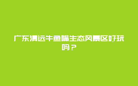 广东清远牛鱼嘴生态风景区好玩吗？