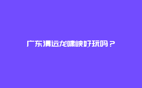 广东清远龙啸峡好玩吗？