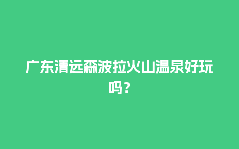 广东清远森波拉火山温泉好玩吗？