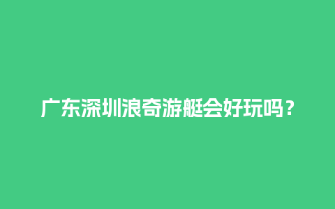 广东深圳浪奇游艇会好玩吗？