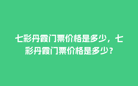 七彩丹霞门票价格是多少，七彩丹霞门票价格是多少？