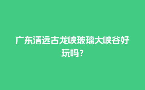 广东清远古龙峡玻璃大峡谷好玩吗？