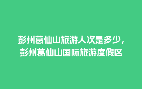 彭州葛仙山旅游人次是多少，彭州葛仙山国际旅游度假区