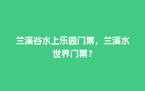 兰溪谷水上乐园门票，兰溪水世界门票？