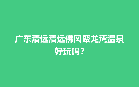 广东清远清远佛冈聚龙湾温泉好玩吗？