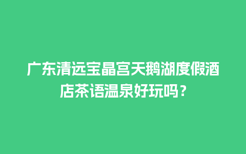 广东清远宝晶宫天鹅湖度假酒店茶语温泉好玩吗？