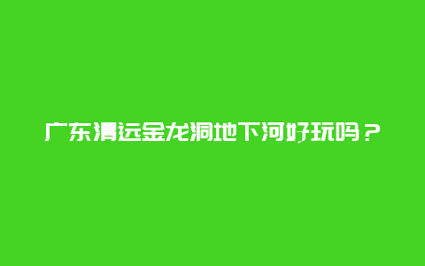 广东清远金龙洞地下河好玩吗？