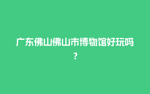 广东佛山佛山市博物馆好玩吗？