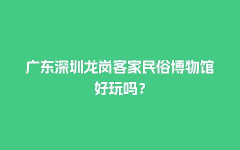 广东深圳龙岗客家民俗博物馆好玩吗？