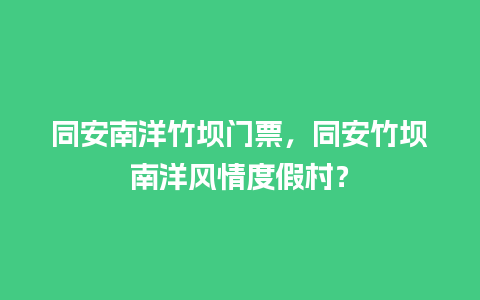 同安南洋竹坝门票，同安竹坝南洋风情度假村？