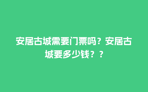 安居古城需要门票吗？安居古城要多少钱？？