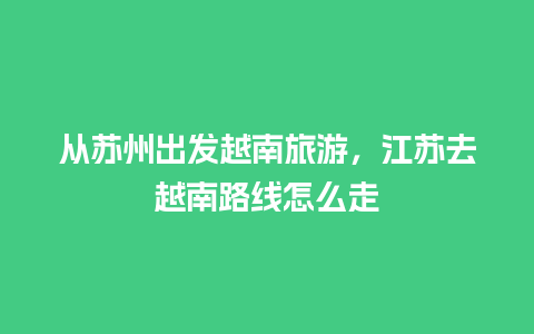 从苏州出发越南旅游，江苏去越南路线怎么走