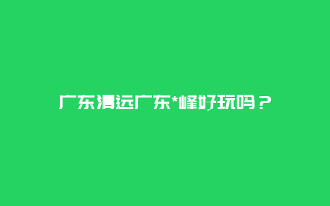 广东清远广东*峰好玩吗？