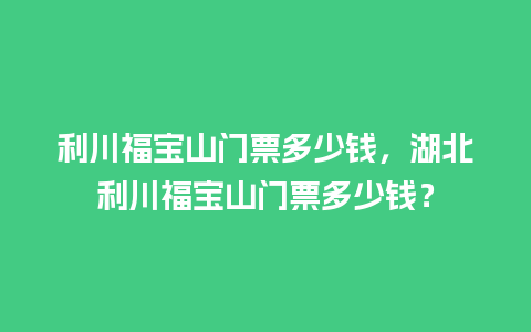 利川福宝山门票多少钱，湖北利川福宝山门票多少钱？