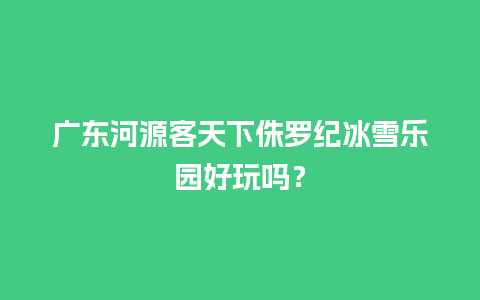 广东河源客天下侏罗纪冰雪乐园好玩吗？