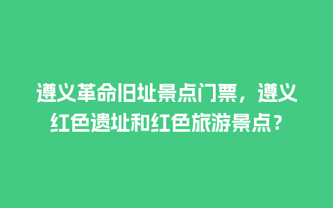 遵义革命旧址景点门票，遵义红色遗址和红色旅游景点？