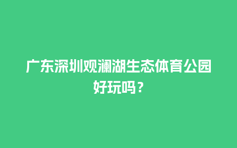 广东深圳观澜湖生态体育公园好玩吗？