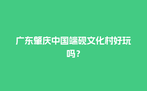 广东肇庆中国端砚文化村好玩吗？