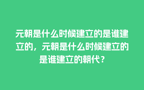 元朝是什么时候建立的是谁建立的，元朝是什么时候建立的是谁建立的朝代？