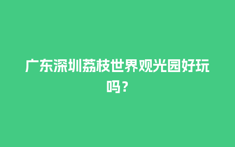 广东深圳荔枝世界观光园好玩吗？