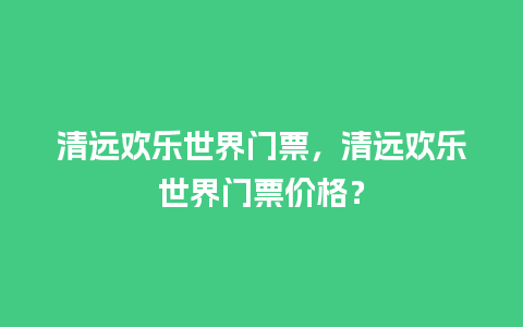 清远欢乐世界门票，清远欢乐世界门票价格？