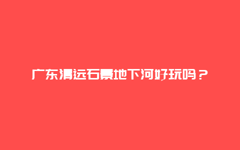 广东清远石景地下河好玩吗？