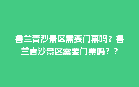 鲁兰青沙景区需要门票吗？鲁兰青沙景区需要门票吗？？