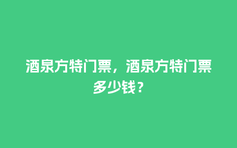 酒泉方特门票，酒泉方特门票多少钱？