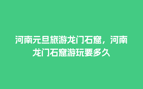 河南元旦旅游龙门石窟，河南龙门石窟游玩要多久