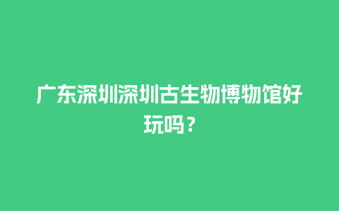 广东深圳深圳古生物博物馆好玩吗？