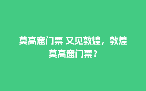 莫高窟门票 又见敦煌，敦煌莫高窟门票？