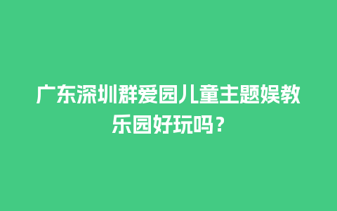 广东深圳群爱园儿童主题娱教乐园好玩吗？