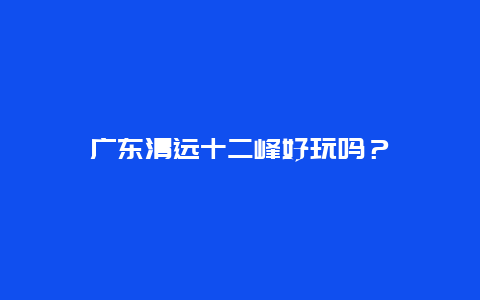 广东清远十二峰好玩吗？