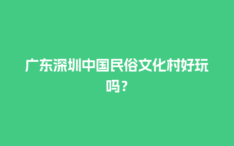 广东深圳中国民俗文化村好玩吗？