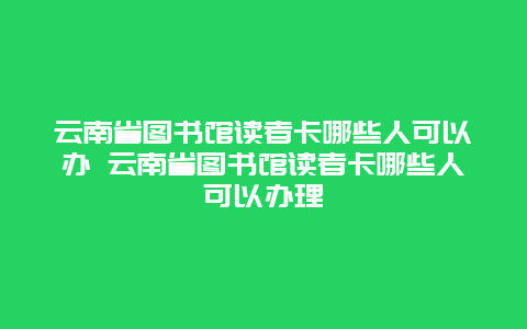 云南省图书馆读者卡哪些人可以办 云南省图书馆读者卡哪些人可以办理