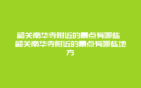 韶关南华寺附近的景点有哪些 韶关南华寺附近的景点有哪些地方