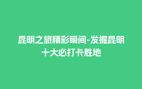 昆明之旅精彩瞬间-发掘昆明十大必打卡胜地